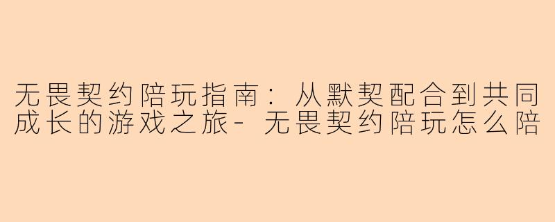 无畏契约陪玩指南:从默契配合到共同成长的游戏之旅-无畏契约陪玩怎么陪