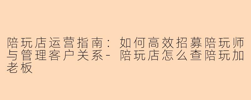 陪玩店运营指南：如何高效招募陪玩师与管理客户关系-陪玩店怎么查陪玩加老板