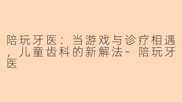 陪玩牙医:当游戏与诊疗相遇,儿童齿科的新解法-陪玩牙医