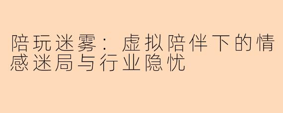 陪玩迷雾：虚拟陪伴下的情感迷局与行业隐忧