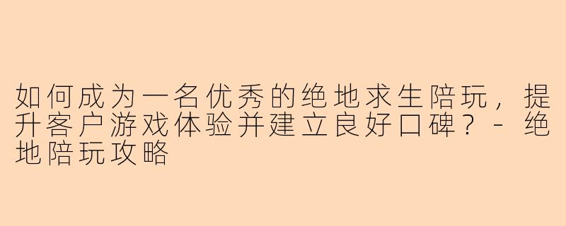 如何成为一名优秀的绝地求生陪玩，提升客户游戏体验并建立良好口碑？-绝地陪玩攻略