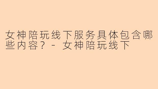 女神陪玩线下服务具体包含哪些内容？-女神陪玩线下