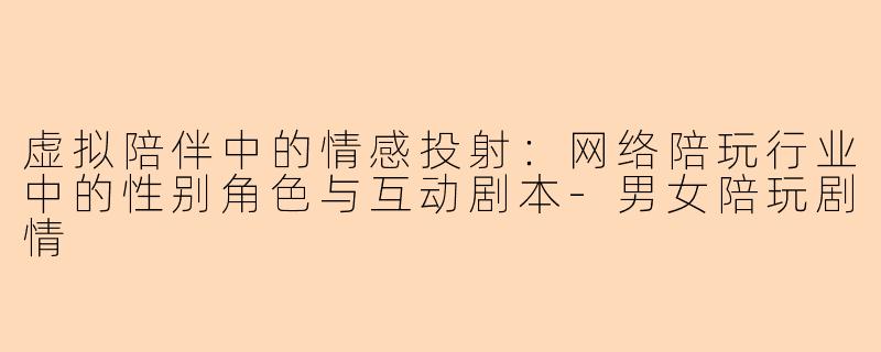 虚拟陪伴中的情感投射:网络陪玩行业中的性别角色与互动剧本-男女陪玩剧情