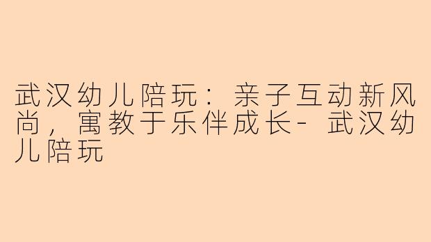 武汉幼儿陪玩：亲子互动新风尚，寓教于乐伴成长-武汉幼儿陪玩