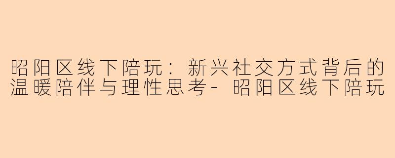 昭阳区线下陪玩：新兴社交方式背后的温暖陪伴与理性思考-昭阳区线下陪玩