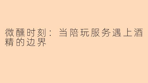 微醺时刻：当陪玩服务遇上酒精的边界