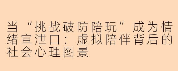 当“挑战破防陪玩”成为情绪宣泄口:虚拟陪伴背后的社会心理图景