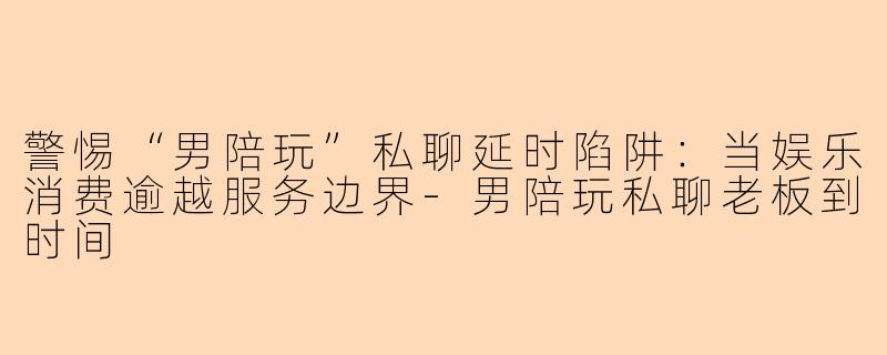 警惕“男陪玩”私聊延时陷阱：当娱乐消费逾越服务边界