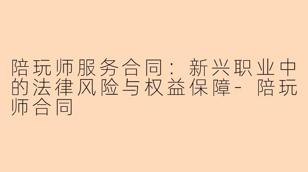 陪玩师服务合同:新兴职业中的法律风险与权益保障-陪玩师合同