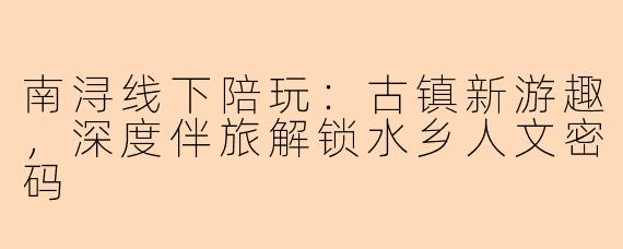 南浔线下陪玩：古镇新游趣，深度伴旅解锁水乡人文密码