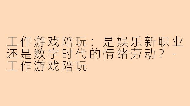 工作游戏陪玩：是娱乐新职业还是数字时代的情绪劳动？-工作游戏陪玩
