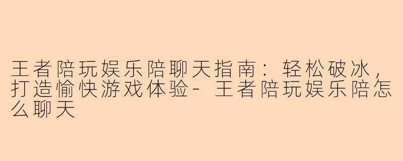 王者陪玩娱乐陪聊天指南：轻松破冰，打造愉快游戏体验-王者陪玩娱乐陪怎么聊天