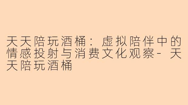 天天陪玩酒桶：虚拟陪伴中的情感投射与消费文化观察-天天陪玩酒桶