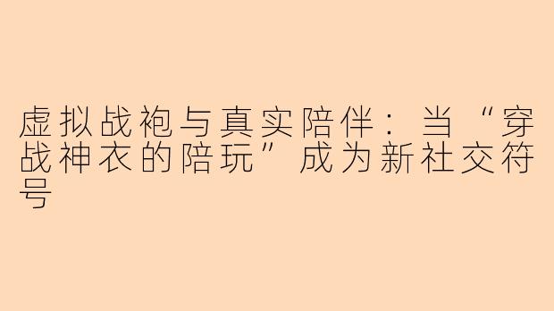 虚拟战袍与真实陪伴：当“穿战神衣的陪玩”成为新社交符号