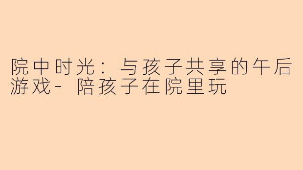 院中时光：与孩子共享的午后游戏-陪孩子在院里玩