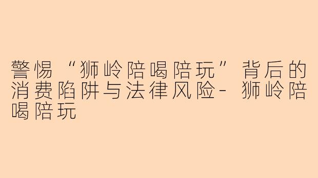 警惕“狮岭陪喝陪玩”背后的消费陷阱与法律风险-狮岭陪喝陪玩