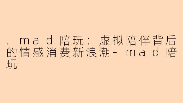 .mad陪玩：虚拟陪伴背后的情感消费新浪潮-mad陪玩