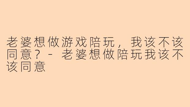 老婆想做游戏陪玩，我该不该同意？-老婆想做陪玩我该不该同意