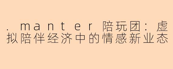 .manter陪玩团：虚拟陪伴经济中的情感新业态