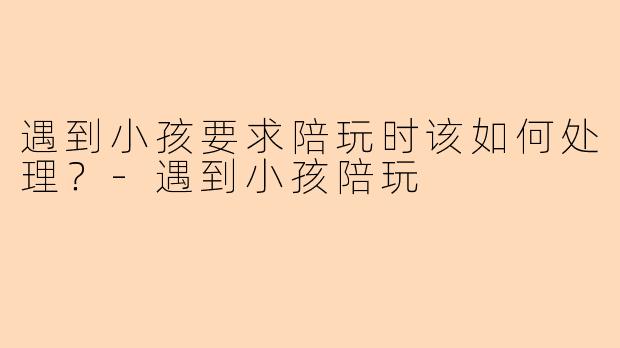 遇到小孩要求陪玩时该如何处理？-遇到小孩陪玩