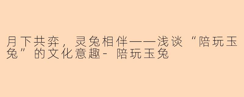 月下共弈，灵兔相伴——浅谈“陪玩玉兔”的文化意趣-陪玩玉兔