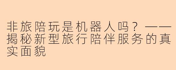 非旅陪玩是机器人吗？——揭秘新型旅行陪伴服务的真实面貌