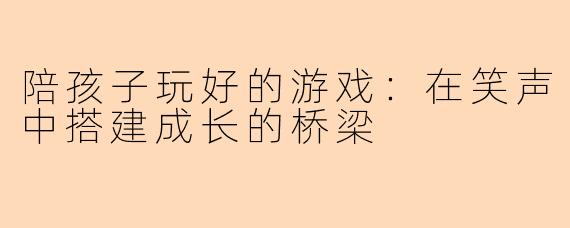 陪孩子玩好的游戏：在笑声中搭建成长的桥梁