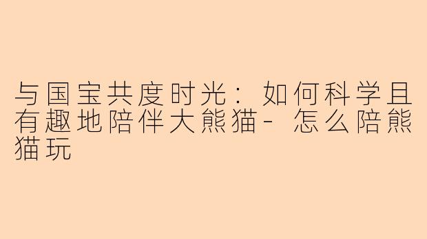 与国宝共度时光：如何科学且有趣地陪伴大熊猫-怎么陪熊猫玩