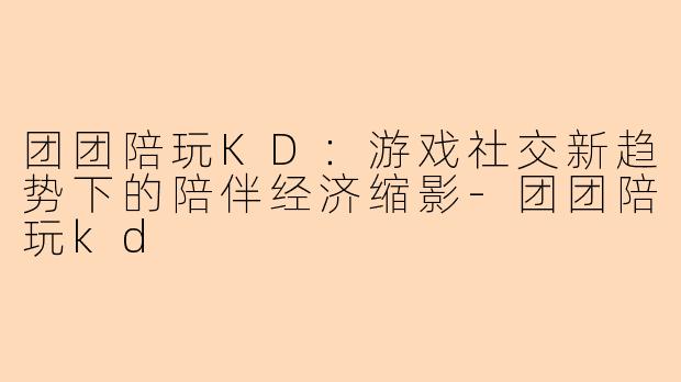 团团陪玩KD:游戏社交新趋势下的陪伴经济缩影-团团陪玩kd