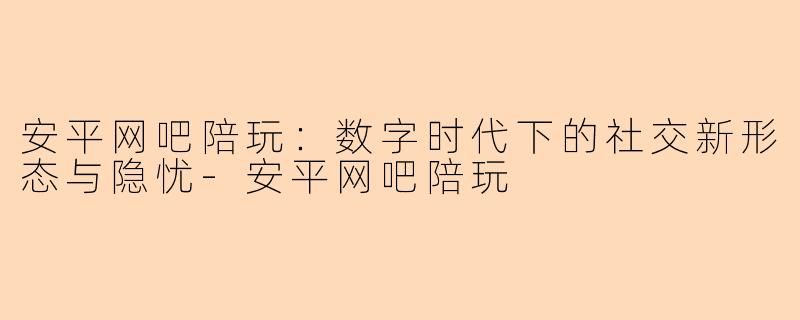安平网吧陪玩：数字时代下的社交新形态与隐忧-安平网吧陪玩