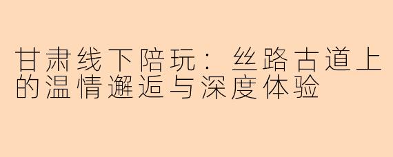 甘肃线下陪玩：丝路古道上的温情邂逅与深度体验