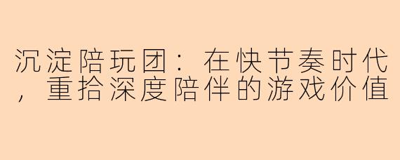 沉淀陪玩团:在快节奏时代,重拾深度陪伴的游戏价值