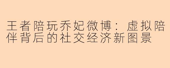 王者陪玩乔妃微博：虚拟陪伴背后的社交经济新图景
