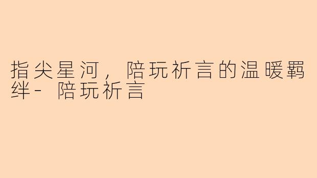 指尖星河，陪玩祈言的温暖羁绊-陪玩祈言