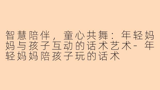 智慧陪伴，童心共舞：年轻妈妈与孩子互动的话术艺术-年轻妈妈陪孩子玩的话术