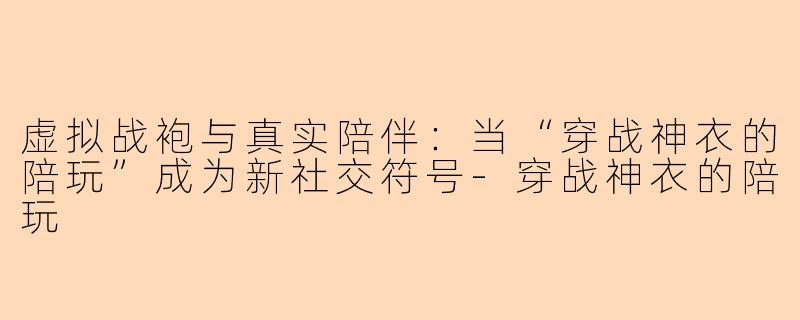 虚拟战袍与真实陪伴：当“穿战神衣的陪玩”成为新社交符号-穿战神衣的陪玩