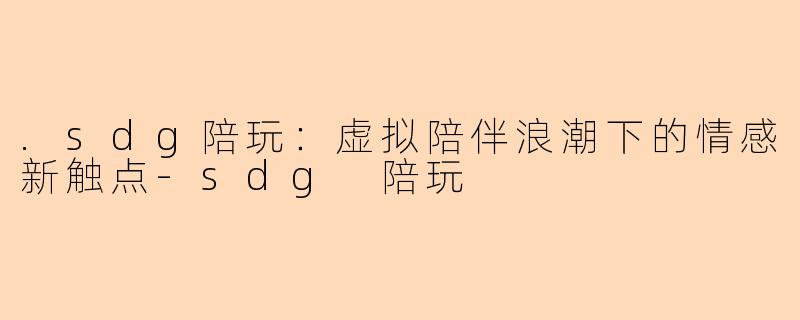 .sdg陪玩：虚拟陪伴浪潮下的情感新触点-sdg 陪玩