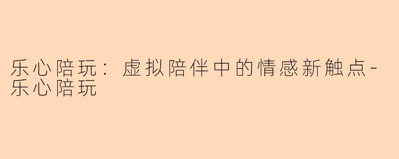 乐心陪玩：虚拟陪伴中的情感新触点-乐心陪玩