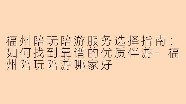 福州陪玩陪游服务选择指南：如何找到靠谱的优质伴游-福州陪玩陪游哪家好