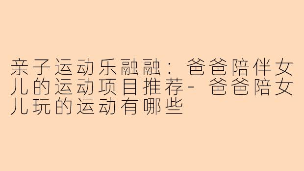 亲子运动乐融融：爸爸陪伴女儿的运动项目推荐-爸爸陪女儿玩的运动有哪些