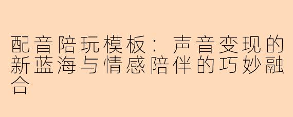 配音陪玩模板：声音变现的新蓝海与情感陪伴的巧妙融合