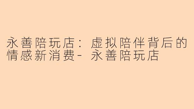 永善陪玩店：虚拟陪伴背后的情感新消费-永善陪玩店