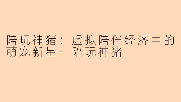 陪玩神猪：虚拟陪伴经济中的萌宠新星-陪玩神猪