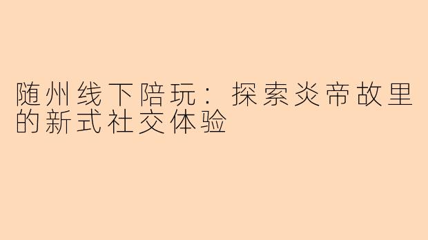 随州线下陪玩：探索炎帝故里的新式社交体验