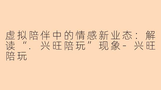 虚拟陪伴中的情感新业态：解读“.兴旺陪玩”现象-兴旺陪玩
