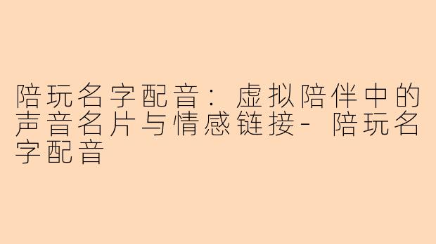 陪玩名字配音:虚拟陪伴中的声音名片与情感链接-陪玩名字配音