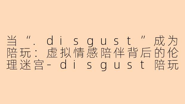当“.disgust”成为陪玩:虚拟情感陪伴背后的伦理迷宫-disgust陪玩