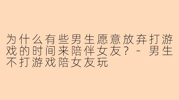 为什么有些男生愿意放弃打游戏的时间来陪伴女友？-男生不打游戏陪女友玩