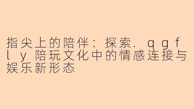 指尖上的陪伴:探索.qgfly陪玩文化中的情感连接与娱乐新形态