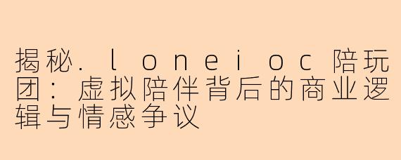 揭秘.loneioc陪玩团：虚拟陪伴背后的商业逻辑与情感争议